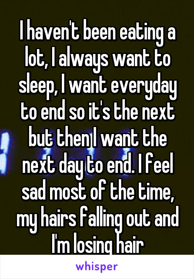 I haven't been eating a lot, I always want to sleep, I want everyday to end so it's the next but then I want the next day to end. I feel sad most of the time, my hairs falling out and I'm losing hair