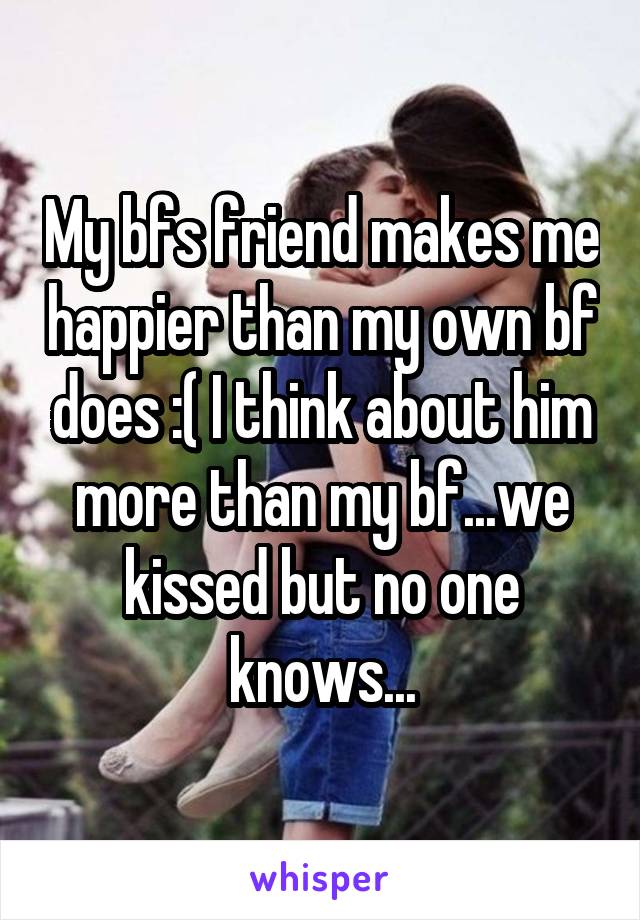 My bfs friend makes me happier than my own bf does :( I think about him more than my bf...we kissed but no one knows...