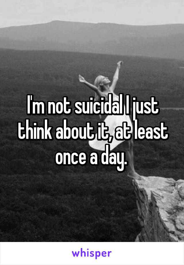 I'm not suicidal I just think about it, at least once a day. 