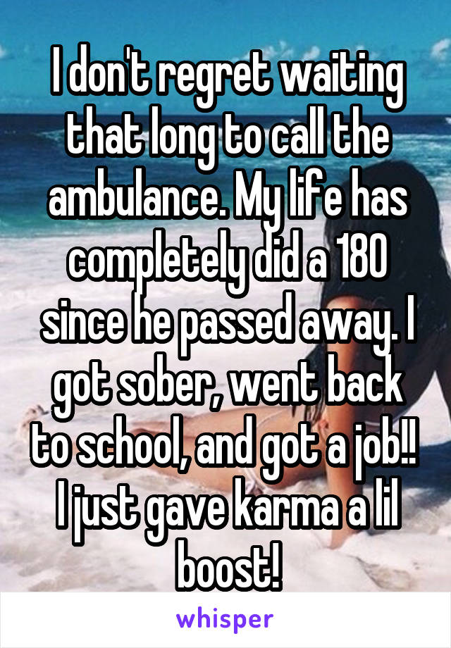 I don't regret waiting that long to call the ambulance. My life has completely did a 180 since he passed away. I got sober, went back to school, and got a job!! 
I just gave karma a lil boost!