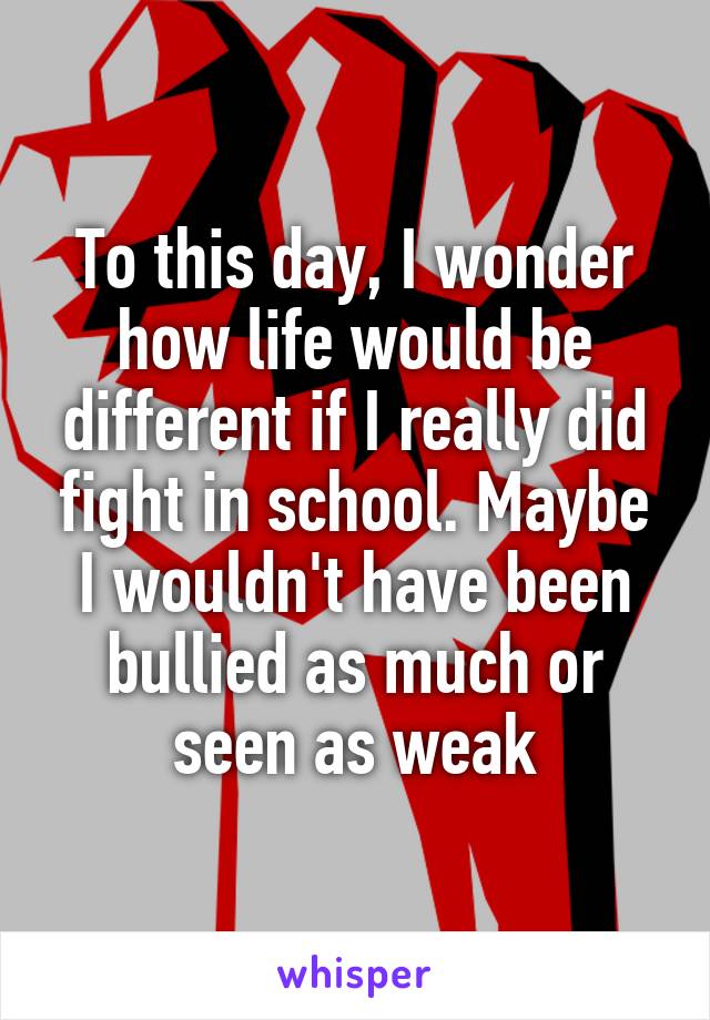 To this day, I wonder how life would be different if I really did fight in school. Maybe I wouldn't have been bullied as much or seen as weak