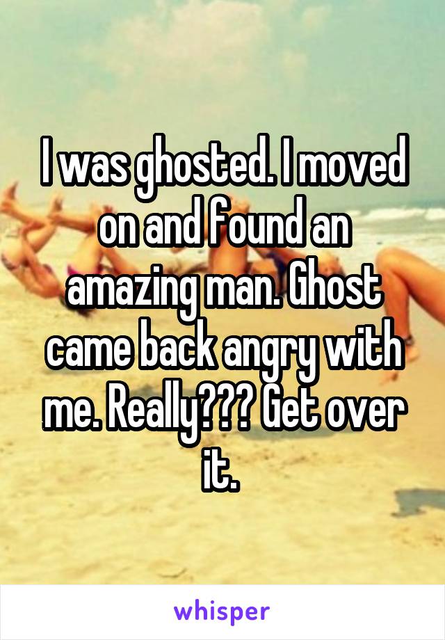 I was ghosted. I moved on and found an amazing man. Ghost came back angry with me. Really??? Get over it. 