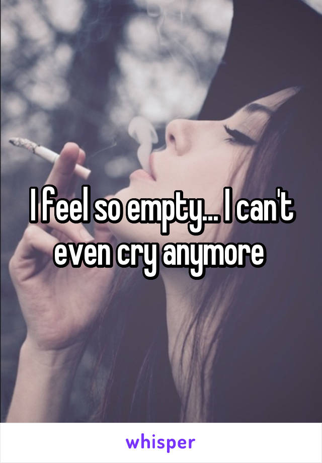 I feel so empty... I can't even cry anymore 