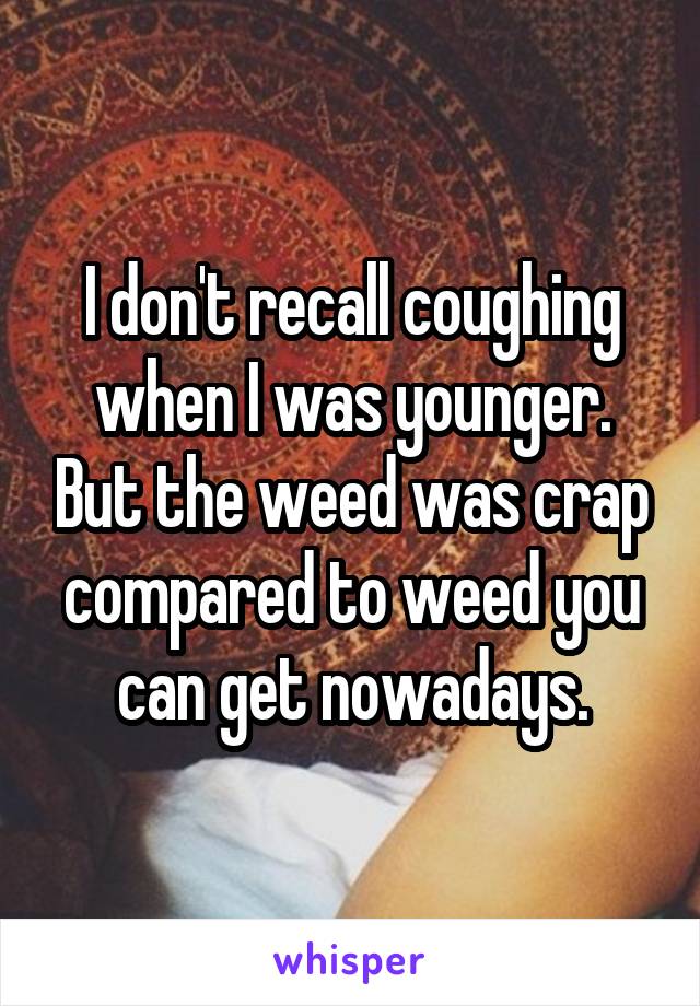 I don't recall coughing when I was younger. But the weed was crap compared to weed you can get nowadays.