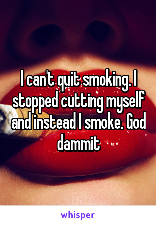 I can't quit smoking. I stopped cutting myself and instead I smoke. God dammit