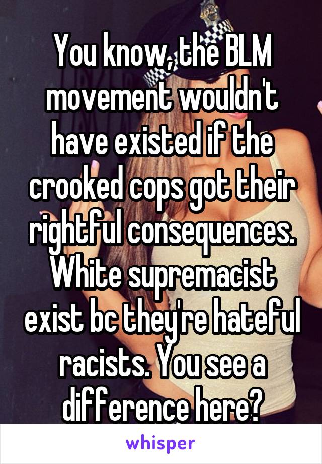 You know, the BLM movement wouldn't have existed if the crooked cops got their rightful consequences. White supremacist exist bc they're hateful racists. You see a difference here?