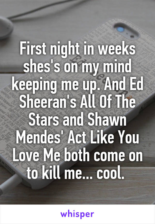 First night in weeks shes's on my mind keeping me up. And Ed Sheeran's All Of The Stars and Shawn Mendes' Act Like You Love Me both come on to kill me... cool. 