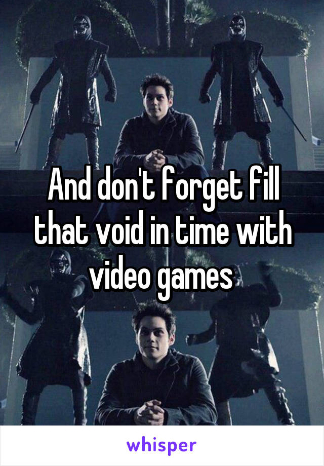 And don't forget fill that void in time with video games 