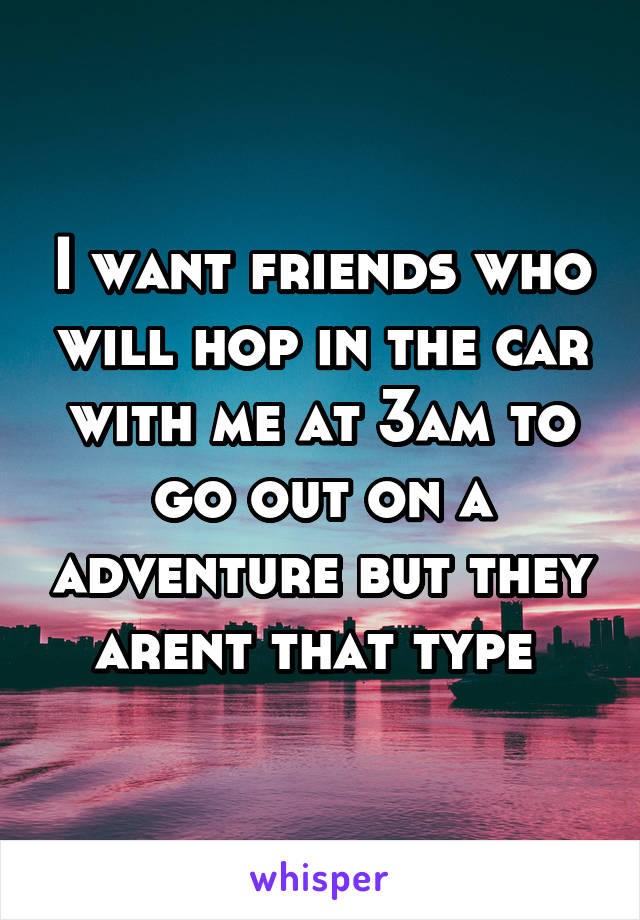 I want friends who will hop in the car with me at 3am to go out on a adventure but they arent that type 