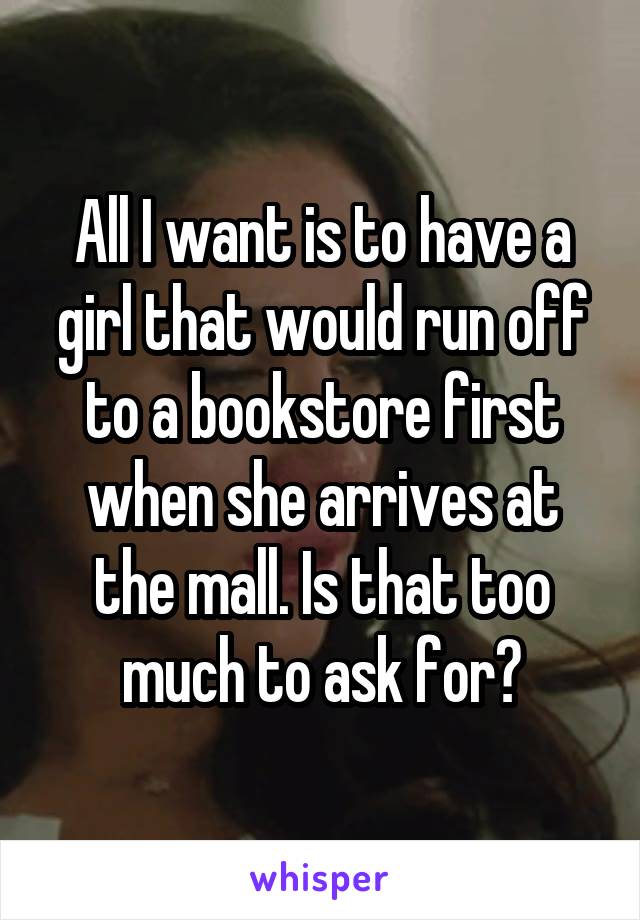 All I want is to have a girl that would run off to a bookstore first when she arrives at the mall. Is that too much to ask for?