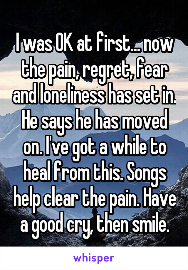 I was OK at first... now the pain, regret, fear and loneliness has set in. He says he has moved on. I've got a while to heal from this. Songs help clear the pain. Have a good cry, then smile.