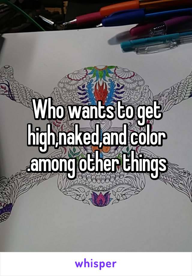 Who wants to get high,naked,and color .among other things