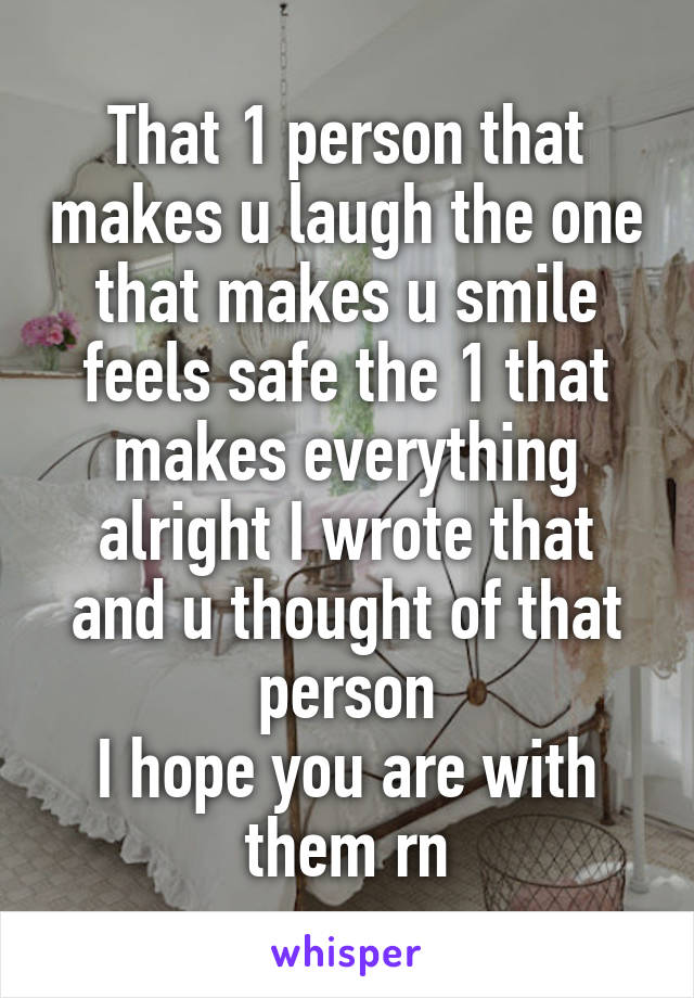 That 1 person that makes u laugh the one that makes u smile feels safe the 1 that makes everything alright I wrote that and u thought of that person
I hope you are with them rn