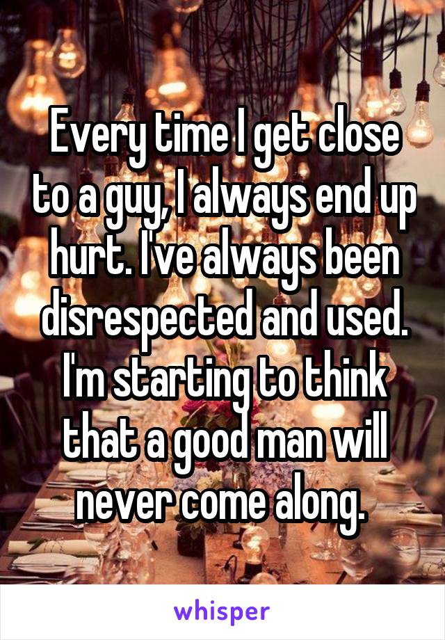 Every time I get close to a guy, I always end up hurt. I've always been disrespected and used. I'm starting to think that a good man will never come along. 