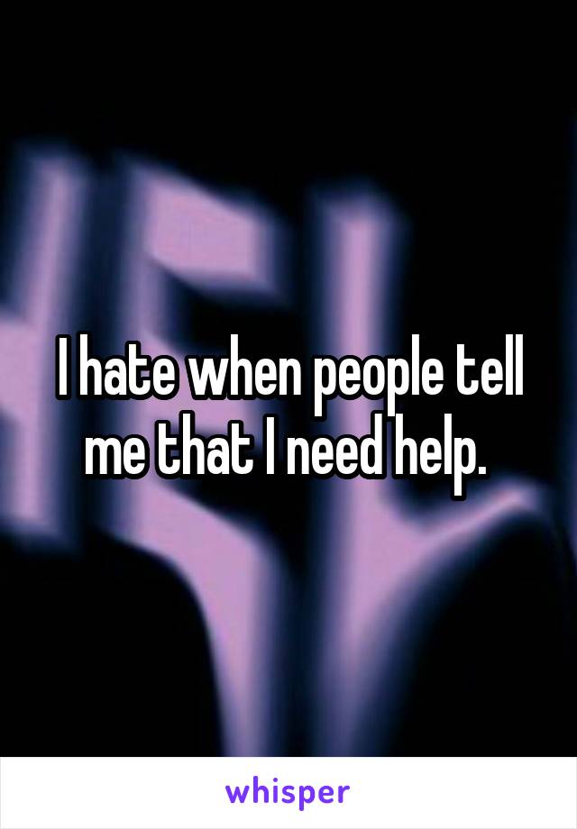 I hate when people tell me that I need help. 