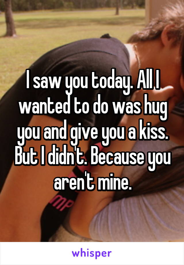 I saw you today. All I wanted to do was hug you and give you a kiss. But I didn't. Because you aren't mine.