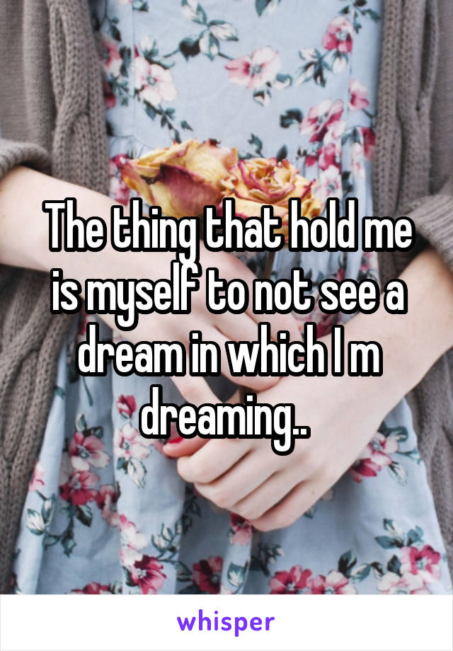 The thing that hold me is myself to not see a dream in which I m dreaming.. 