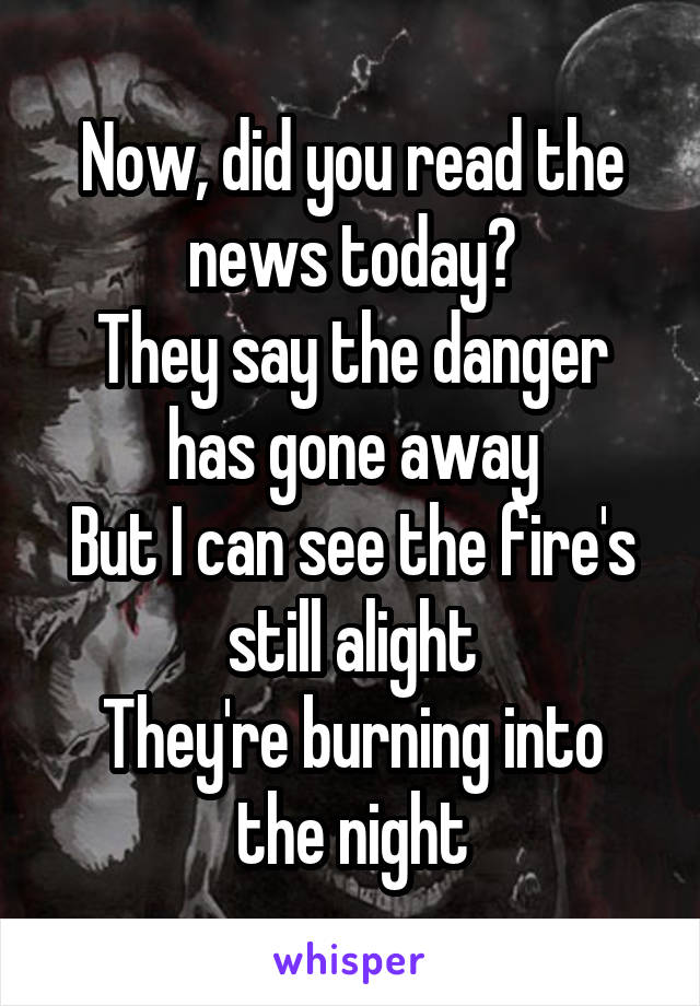 Now, did you read the news today?
They say the danger has gone away
But I can see the fire's still alight
They're burning into the night