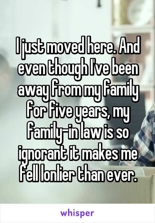 I just moved here. And even though I've been away from my family for five years, my family-in law is so ignorant it makes me fell lonlier than ever.