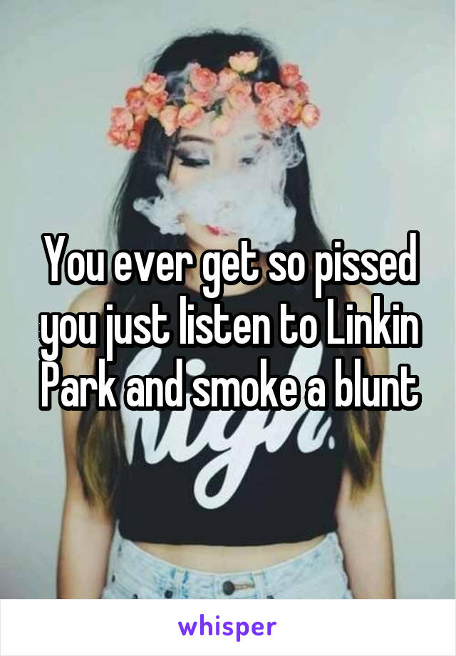 You ever get so pissed you just listen to Linkin Park and smoke a blunt