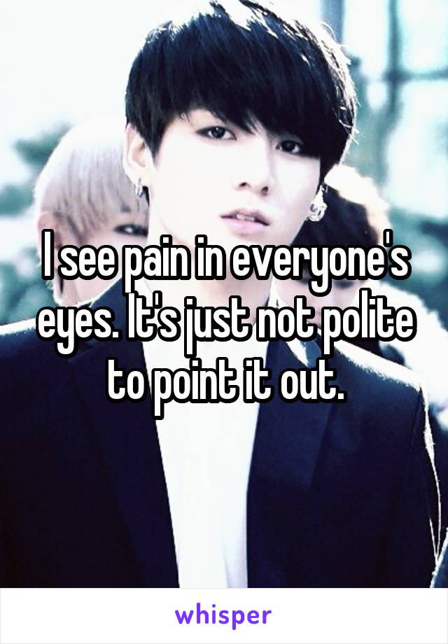 I see pain in everyone's eyes. It's just not polite to point it out.