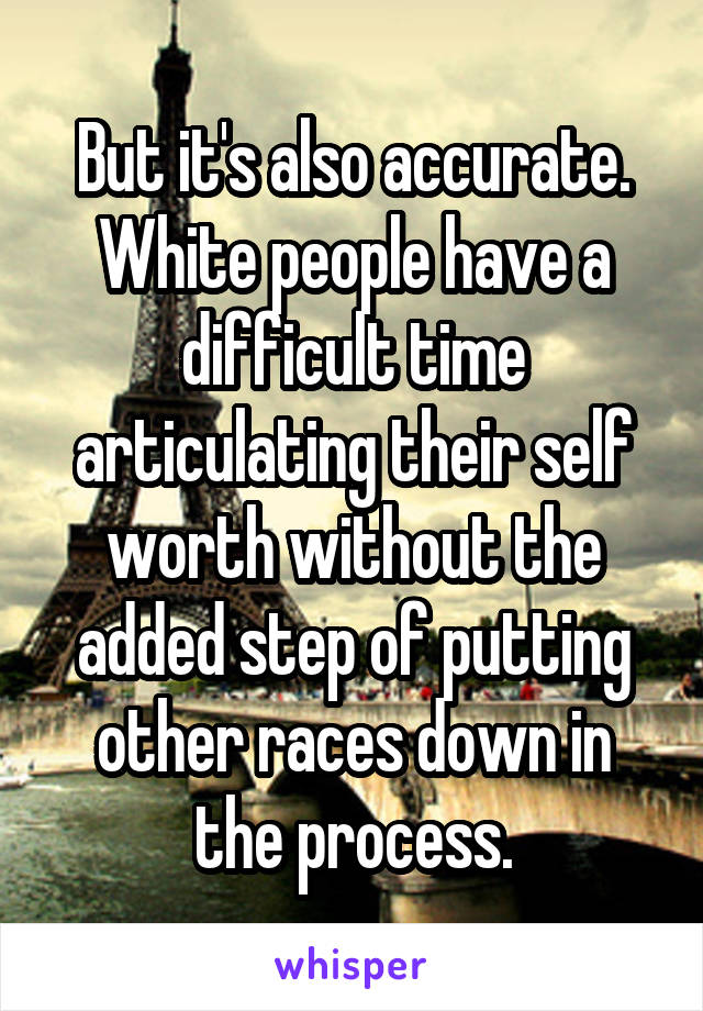 But it's also accurate. White people have a difficult time articulating their self worth without the added step of putting other races down in the process.