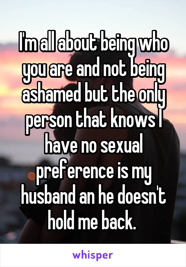 I'm all about being who you are and not being ashamed but the only person that knows I have no sexual preference is my husband an he doesn't hold me back. 