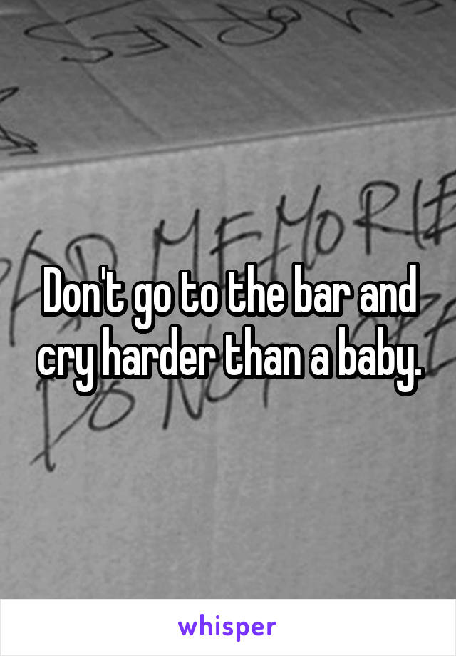 Don't go to the bar and cry harder than a baby.