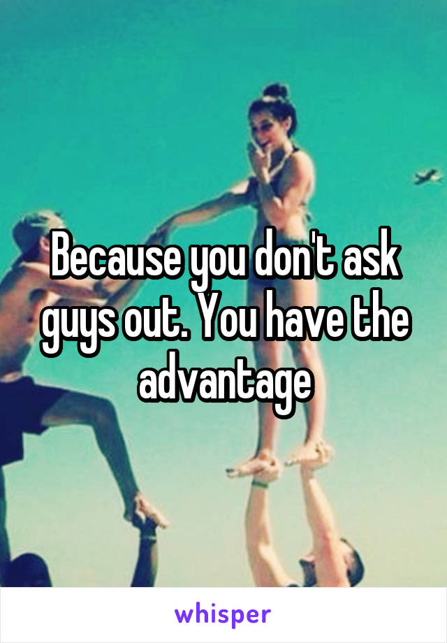 Because you don't ask guys out. You have the advantage