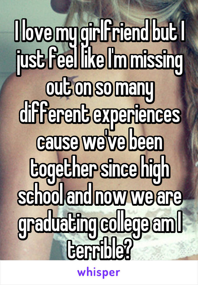 I love my girlfriend but I just feel like I'm missing out on so many different experiences cause we've been together since high school and now we are graduating college am I terrible?