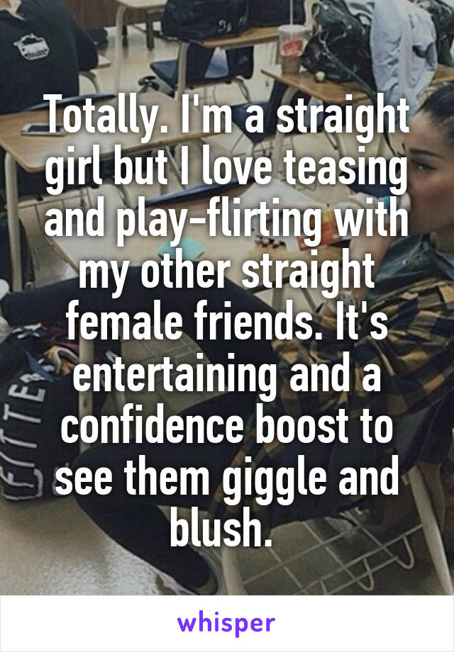 Totally. I'm a straight girl but I love teasing and play-flirting with my other straight female friends. It's entertaining and a confidence boost to see them giggle and blush. 