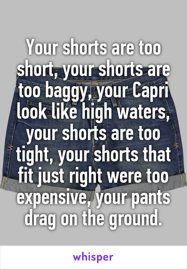 Your shorts are too short, your shorts are too baggy, your Capri look like high waters, your shorts are too tight, your shorts that fit just right were too expensive, your pants drag on the ground.