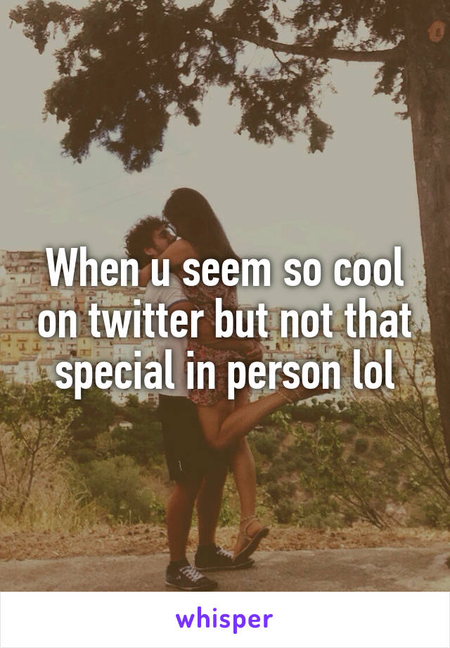 When u seem so cool on twitter but not that special in person lol