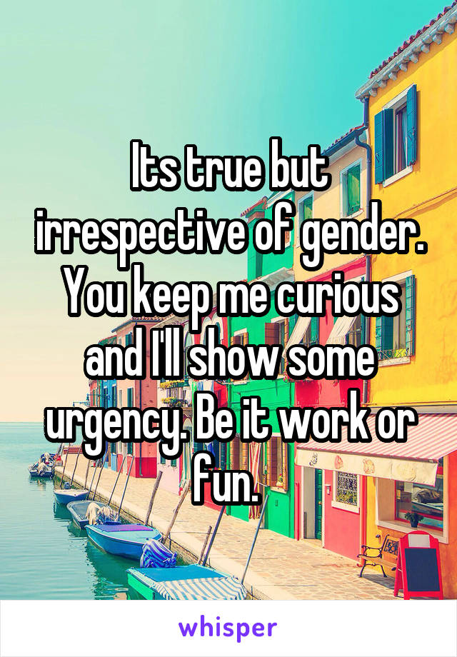 Its true but irrespective of gender. You keep me curious and I'll show some urgency. Be it work or fun. 