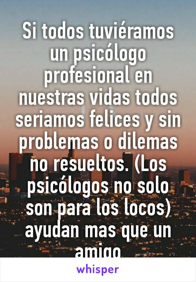 Si todos tuviéramos un psicólogo profesional en nuestras vidas todos seriamos felices y sin problemas o dilemas no resueltos. (Los psicólogos no solo son para los locos) ayudan mas que un amigo