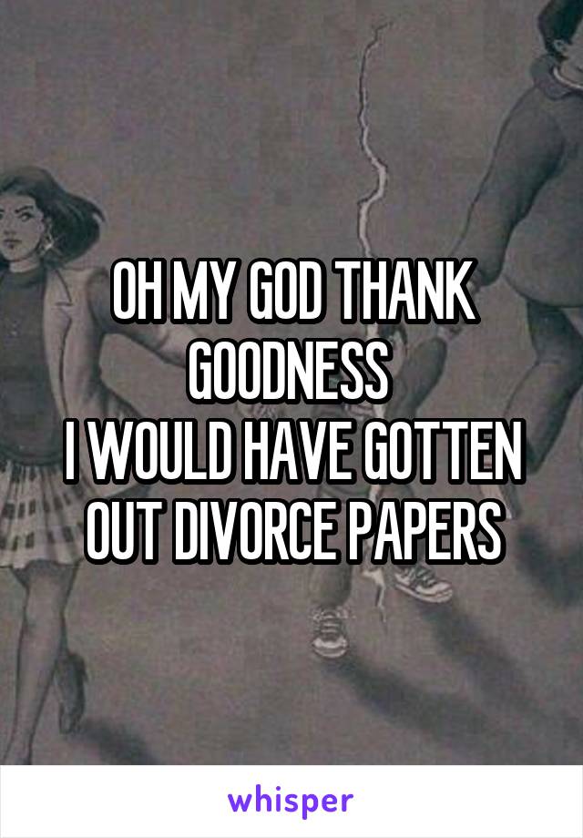 OH MY GOD THANK GOODNESS 
I WOULD HAVE GOTTEN OUT DIVORCE PAPERS