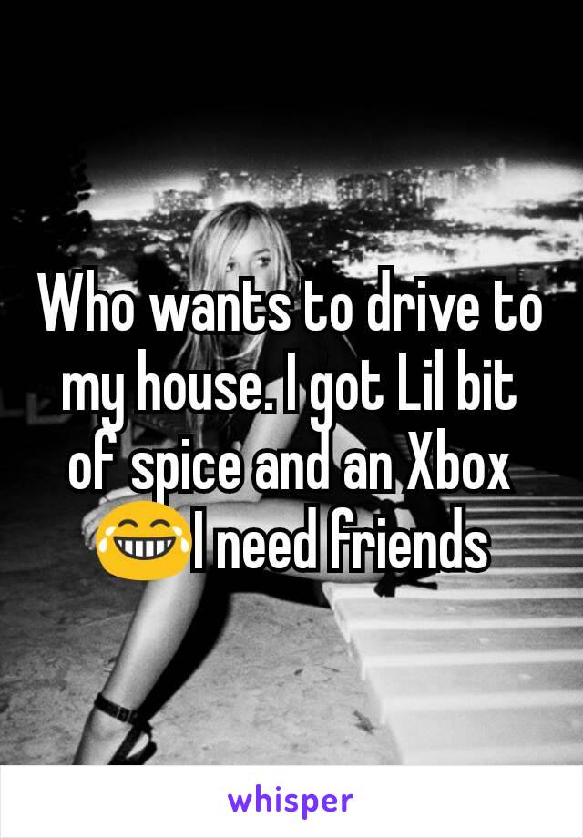 Who wants to drive to my house. I got Lil bit of spice and an Xbox 😂I need friends