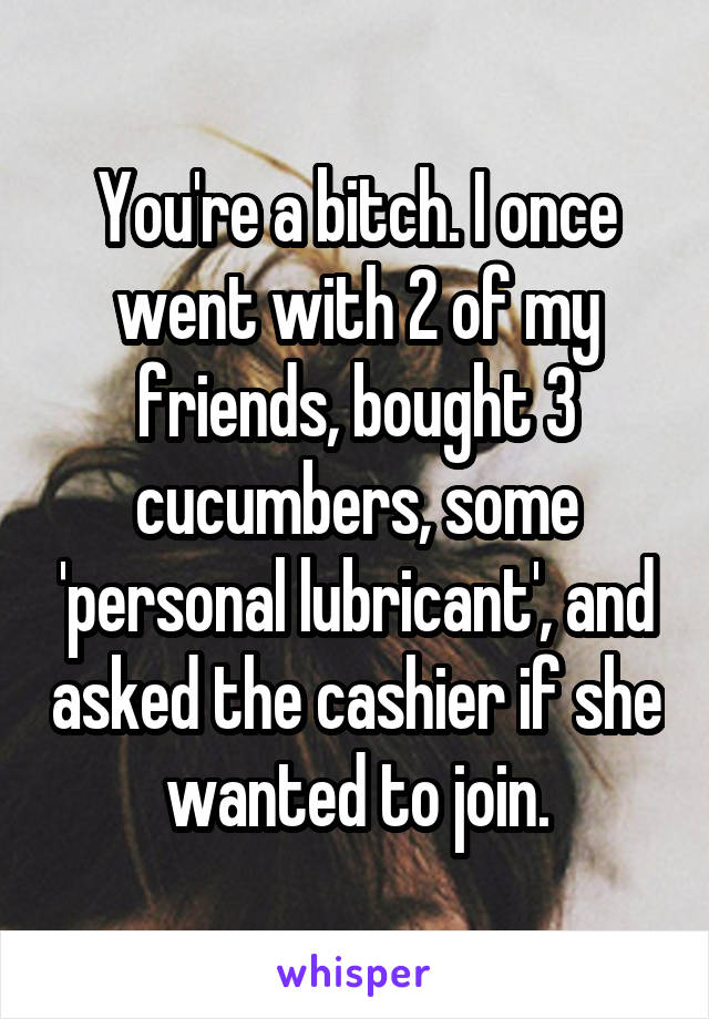 You're a bitch. I once went with 2 of my friends, bought 3 cucumbers, some 'personal lubricant', and asked the cashier if she wanted to join.