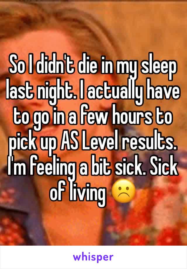 So I didn't die in my sleep last night. I actually have to go in a few hours to pick up AS Level results. I'm feeling a bit sick. Sick of living ☹️