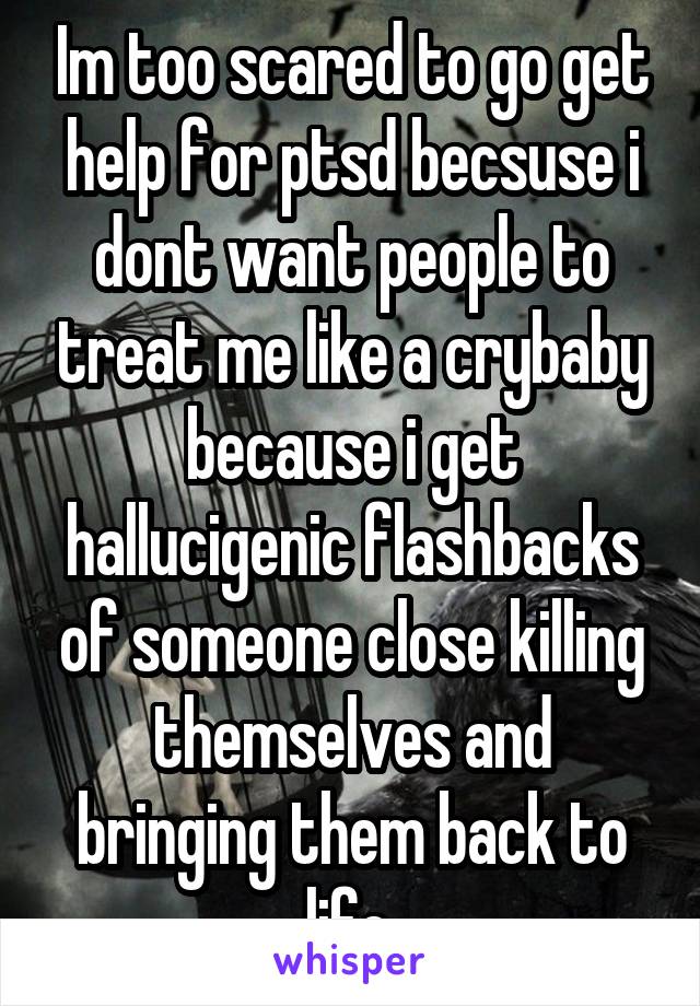 Im too scared to go get help for ptsd becsuse i dont want people to treat me like a crybaby because i get hallucigenic flashbacks of someone close killing themselves and bringing them back to life.