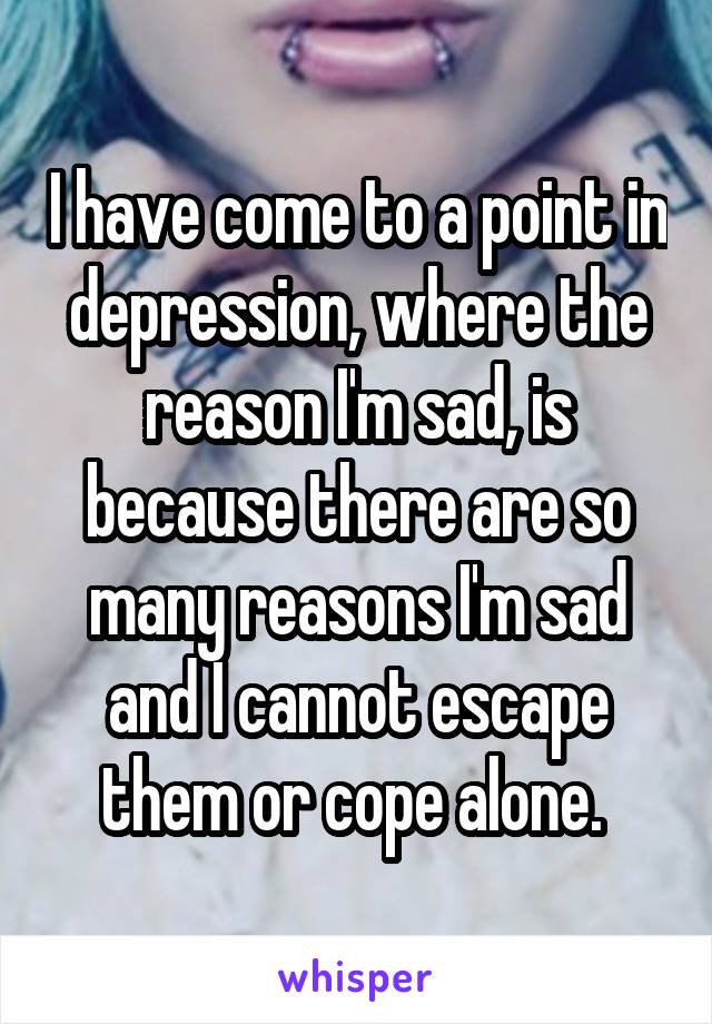 I have come to a point in depression, where the reason I'm sad, is because there are so many reasons I'm sad and I cannot escape them or cope alone. 