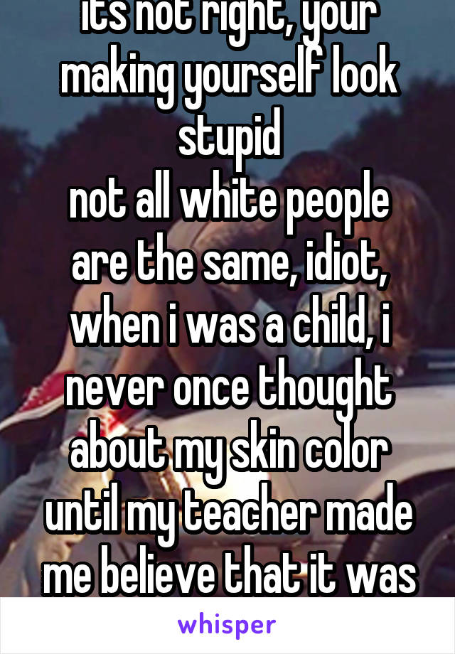 its not right, your making yourself look stupid
not all white people are the same, idiot, when i was a child, i never once thought about my skin color until my teacher made me believe that it was bad