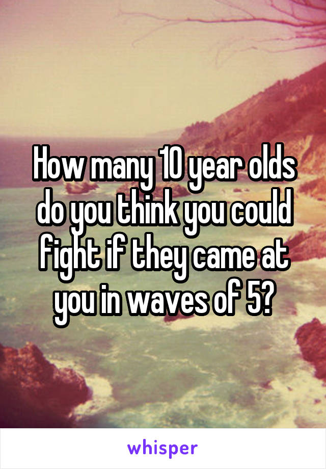 How many 10 year olds do you think you could fight if they came at you in waves of 5?