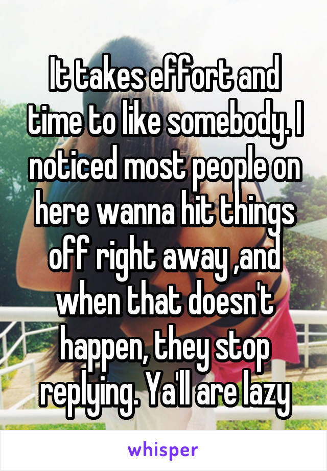 It takes effort and time to like somebody. I noticed most people on here wanna hit things off right away ,and when that doesn't happen, they stop replying. Ya'll are lazy