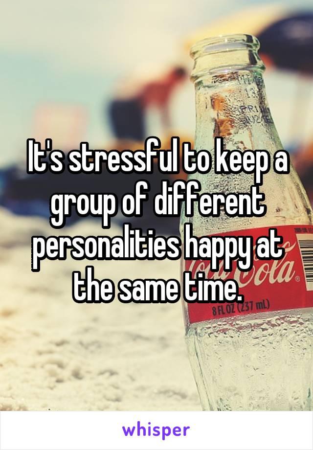 It's stressful to keep a group of different personalities happy at the same time.