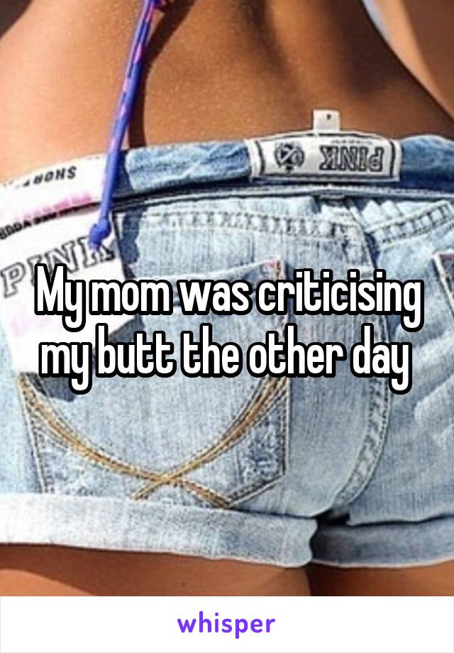 My mom was criticising my butt the other day 