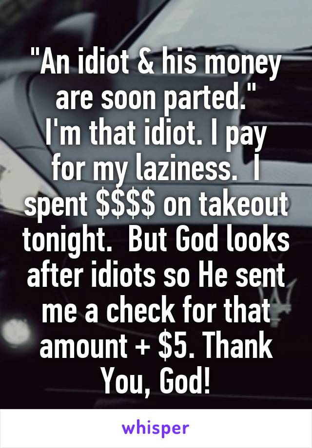 "An idiot & his money are soon parted."
I'm that idiot. I pay for my laziness.  I spent $$$$ on takeout tonight.  But God looks after idiots so He sent me a check for that amount + $5. Thank You, God!