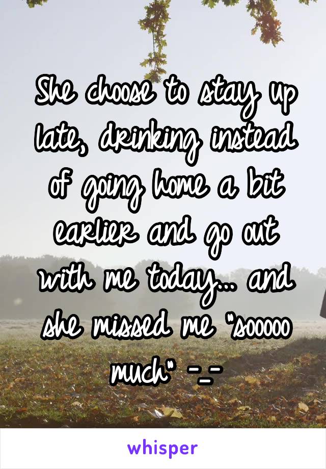 She choose to stay up late, drinking instead of going home a bit earlier and go out with me today... and she missed me "sooooo much" -_-