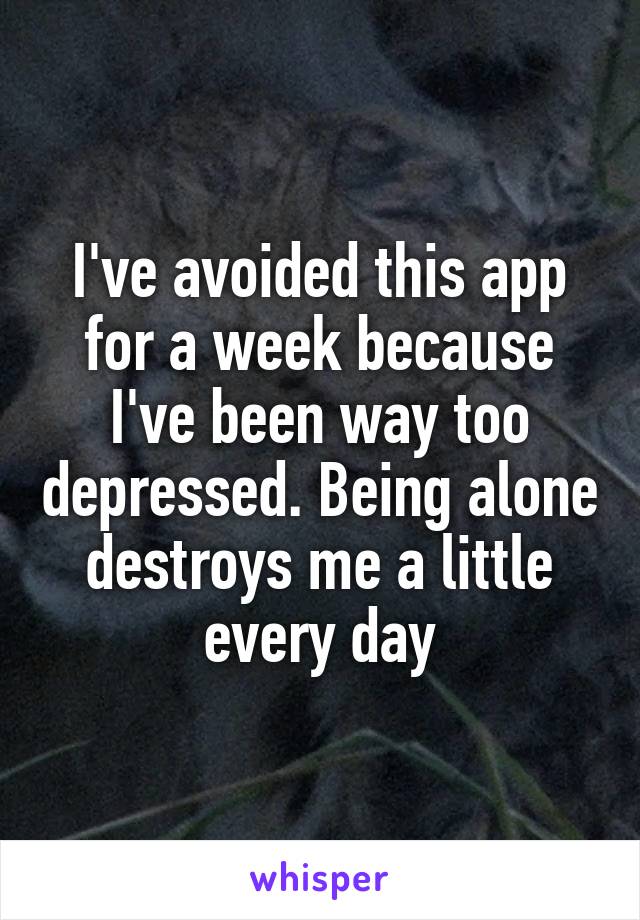 I've avoided this app for a week because I've been way too depressed. Being alone destroys me a little every day