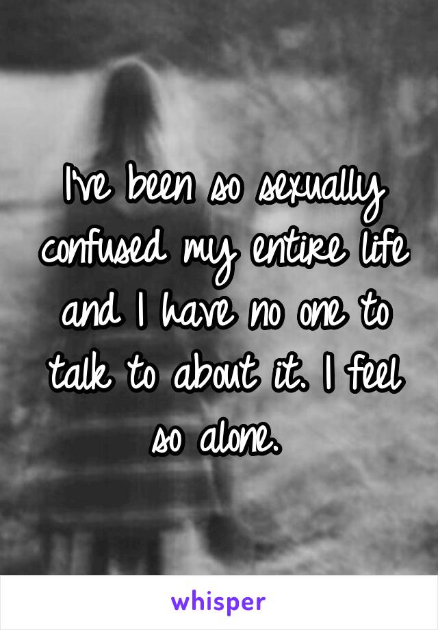 I've been so sexually confused my entire life and I have no one to talk to about it. I feel so alone. 